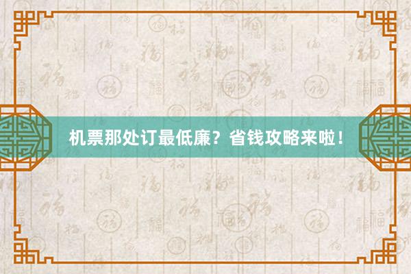 机票那处订最低廉？省钱攻略来啦！