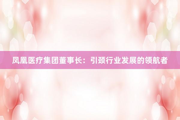 凤凰医疗集团董事长：引颈行业发展的领航者