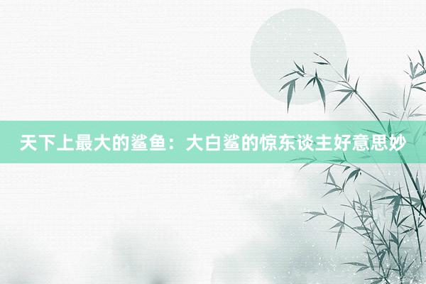 天下上最大的鲨鱼：大白鲨的惊东谈主好意思妙